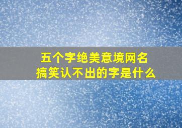 五个字绝美意境网名 搞笑认不出的字是什么